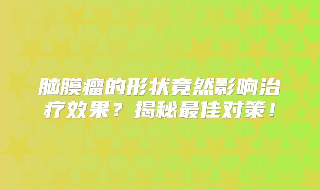 脑膜瘤的形状竟然影响治疗效果？揭秘最佳对策！