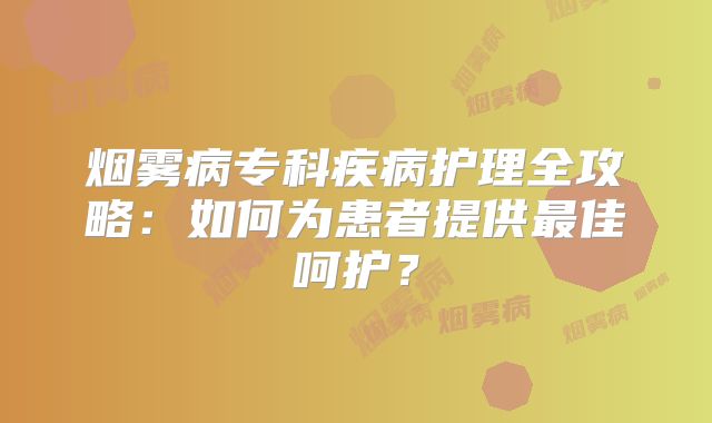 烟雾病专科疾病护理全攻略：如何为患者提供最佳呵护？