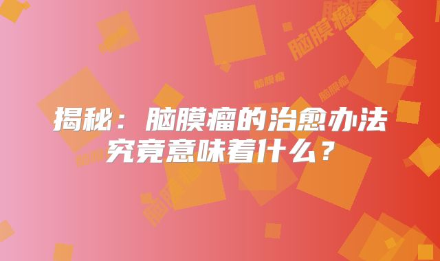 揭秘：脑膜瘤的治愈办法究竟意味着什么？