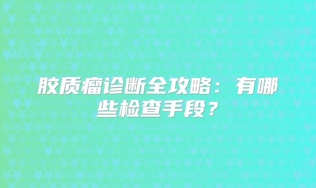 胶质瘤诊断全攻略：有哪些检查手段？