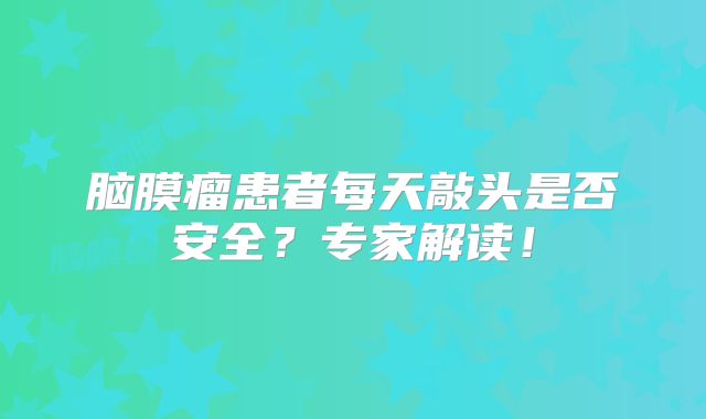 脑膜瘤患者每天敲头是否安全？专家解读！