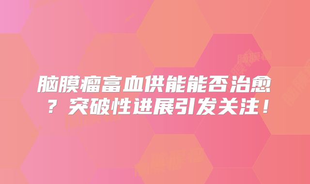 脑膜瘤富血供能能否治愈？突破性进展引发关注！