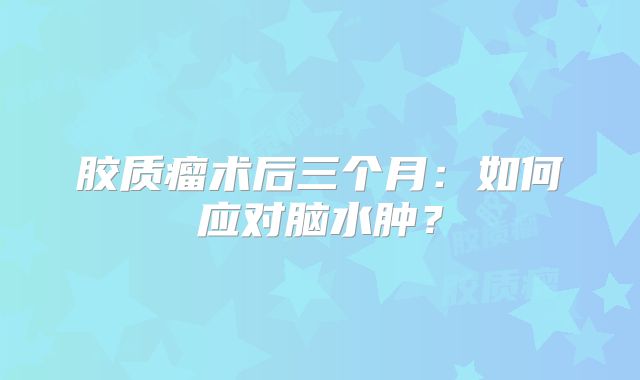 胶质瘤术后三个月：如何应对脑水肿？