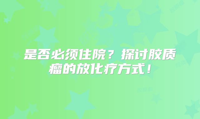 是否必须住院？探讨胶质瘤的放化疗方式！