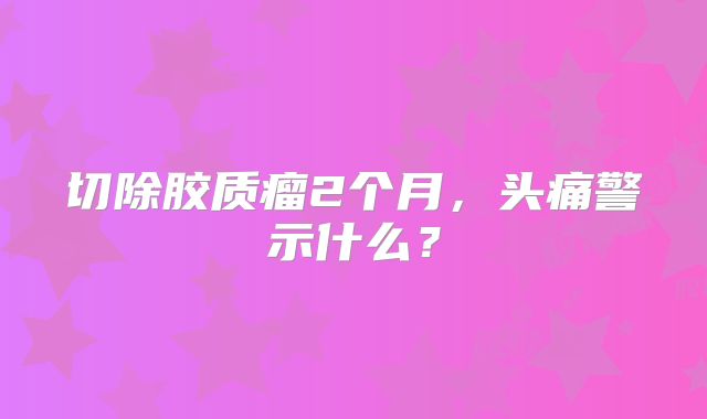 切除胶质瘤2个月，头痛警示什么？