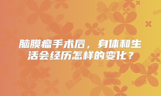 脑膜瘤手术后，身体和生活会经历怎样的变化？