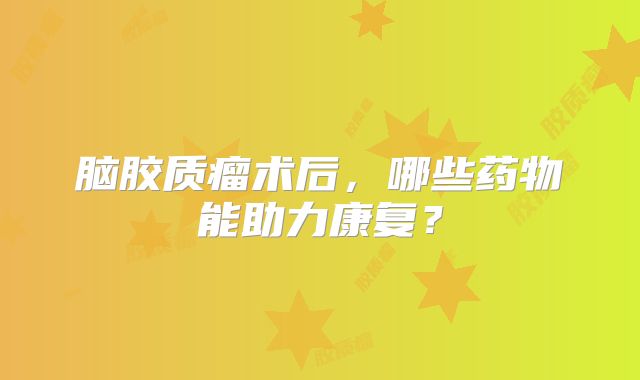 脑胶质瘤术后，哪些药物能助力康复？
