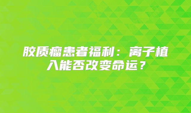 胶质瘤患者福利：离子植入能否改变命运？