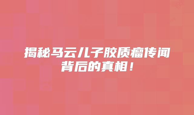 揭秘马云儿子胶质瘤传闻背后的真相！