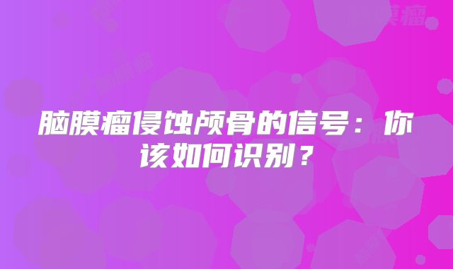 脑膜瘤侵蚀颅骨的信号：你该如何识别？