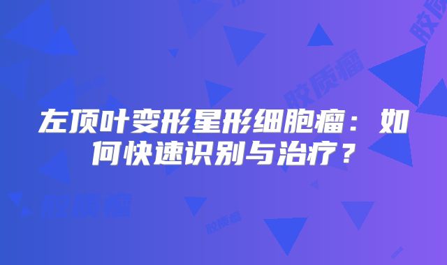 左顶叶变形星形细胞瘤：如何快速识别与治疗？