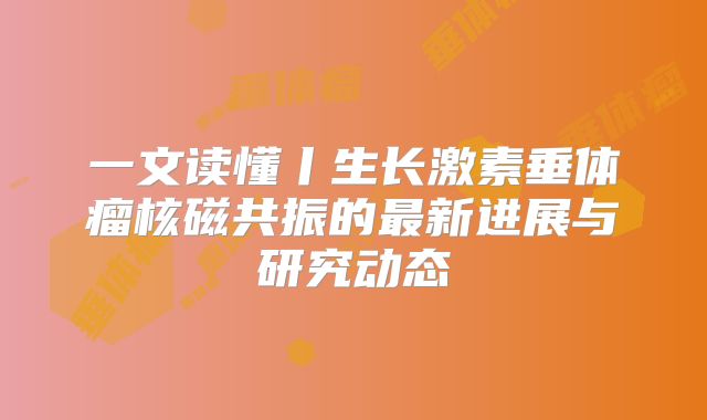 一文读懂丨生长激素垂体瘤核磁共振的最新进展与研究动态