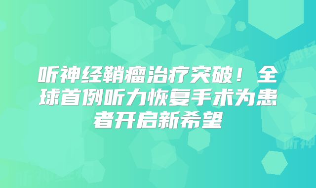 听神经鞘瘤治疗突破！全球首例听力恢复手术为患者开启新希望