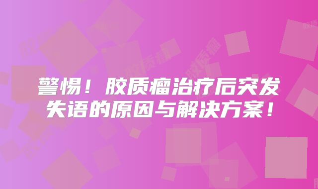 警惕！胶质瘤治疗后突发失语的原因与解决方案！