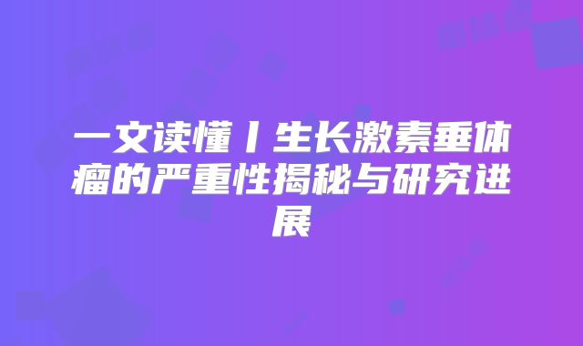 一文读懂丨生长激素垂体瘤的严重性揭秘与研究进展