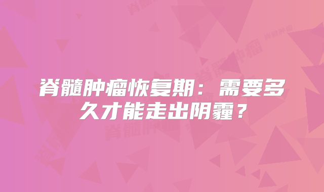 脊髓肿瘤恢复期：需要多久才能走出阴霾？