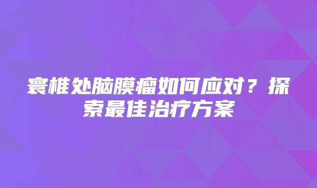 寰椎处脑膜瘤如何应对？探索最佳治疗方案