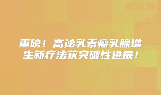 重磅！高泌乳素瘤乳腺增生新疗法获突破性进展！