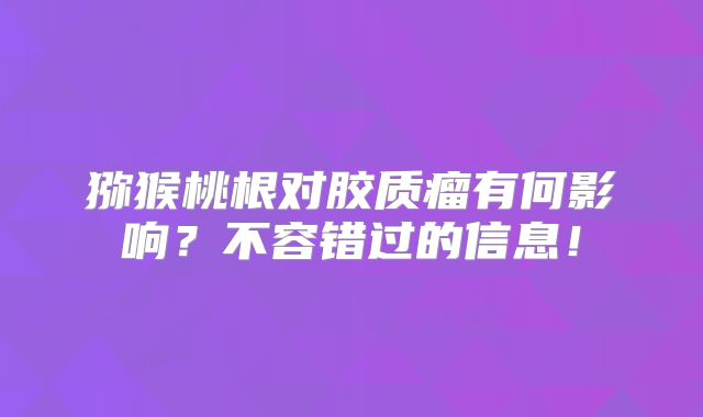 猕猴桃根对胶质瘤有何影响？不容错过的信息！