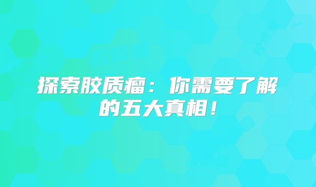 探索胶质瘤：你需要了解的五大真相！