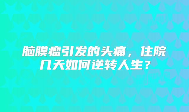 脑膜瘤引发的头痛，住院几天如何逆转人生？