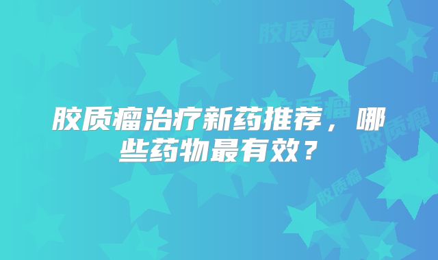 胶质瘤治疗新药推荐，哪些药物最有效？