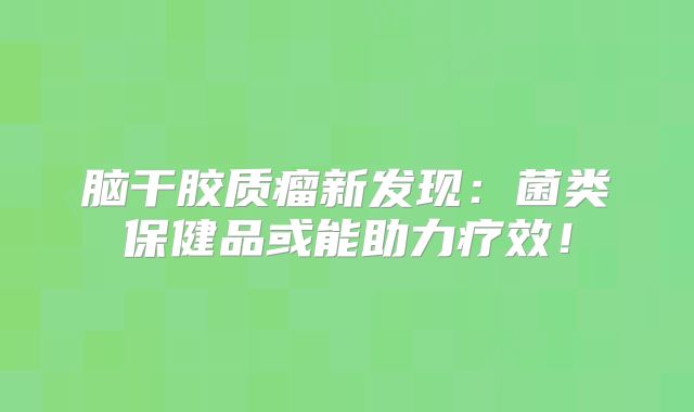 脑干胶质瘤新发现：菌类保健品或能助力疗效！