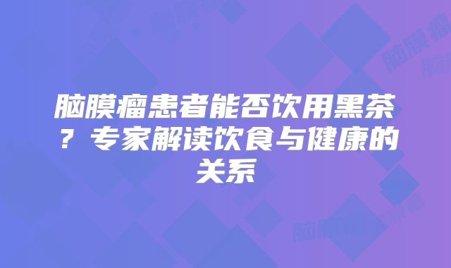 脑膜瘤患者能否饮用黑茶？专家解读饮食与健康的关系