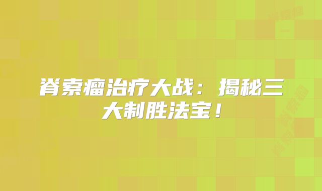 脊索瘤治疗大战：揭秘三大制胜法宝！