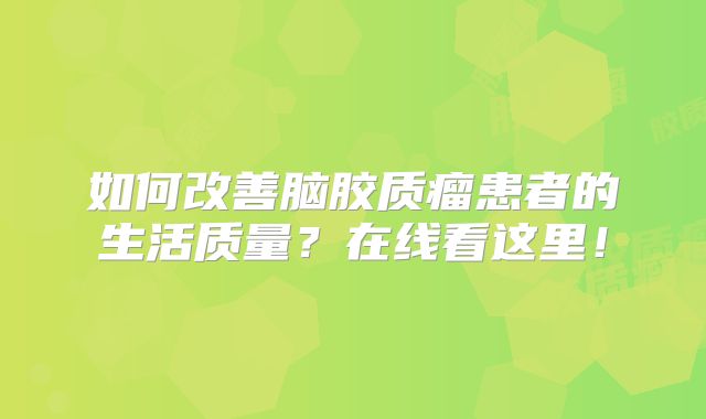 如何改善脑胶质瘤患者的生活质量？在线看这里！