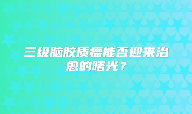 三级脑胶质瘤能否迎来治愈的曙光？