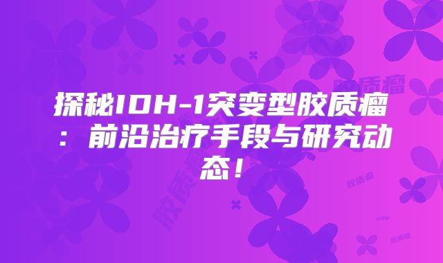 探秘IDH-1突变型胶质瘤：前沿治疗手段与研究动态！