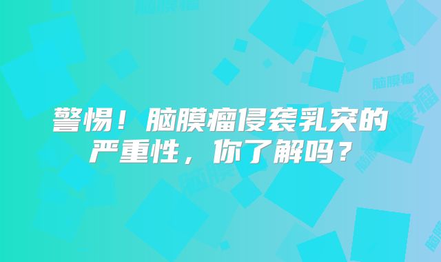 警惕！脑膜瘤侵袭乳突的严重性，你了解吗？