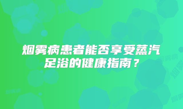 烟雾病患者能否享受蒸汽足浴的健康指南？