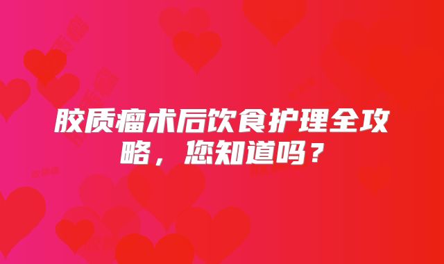 胶质瘤术后饮食护理全攻略，您知道吗？