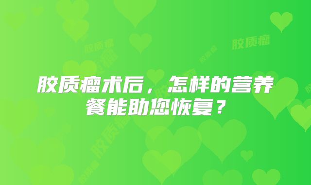 胶质瘤术后，怎样的营养餐能助您恢复？