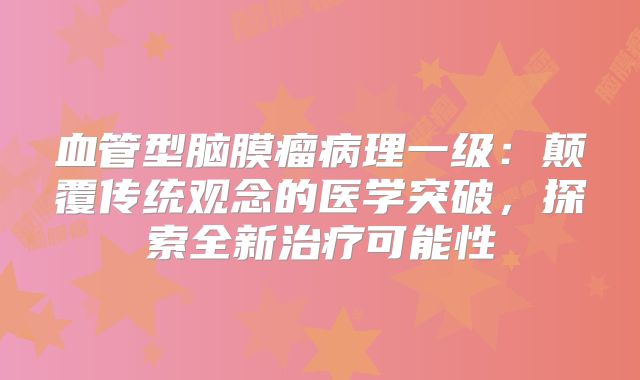 血管型脑膜瘤病理一级：颠覆传统观念的医学突破，探索全新治疗可能性
