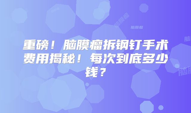 重磅！脑膜瘤拆钢钉手术费用揭秘！每次到底多少钱？