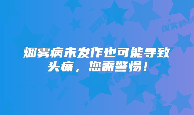 烟雾病未发作也可能导致头痛，您需警惕！