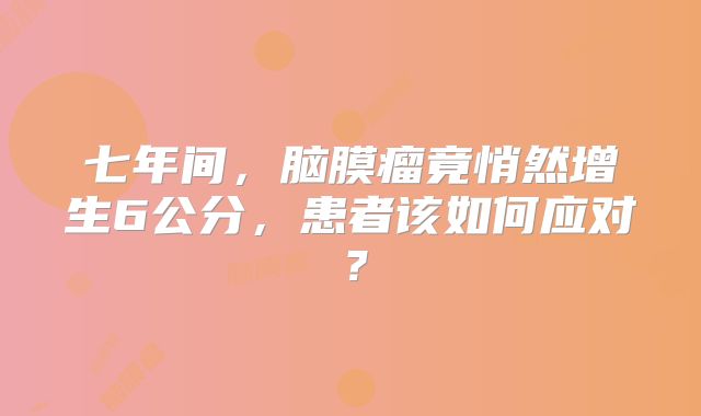 七年间，脑膜瘤竟悄然增生6公分，患者该如何应对？