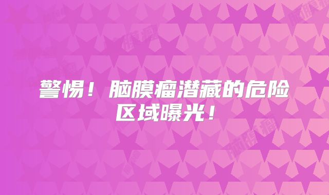 警惕！脑膜瘤潜藏的危险区域曝光！