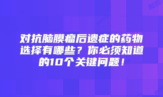 对抗脑膜瘤后遗症的药物选择有哪些？你必须知道的10个关键问题！