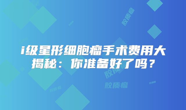 i级星形细胞瘤手术费用大揭秘：你准备好了吗？
