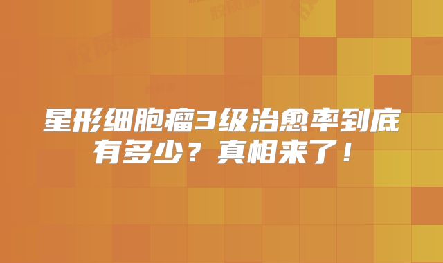 星形细胞瘤3级治愈率到底有多少？真相来了！