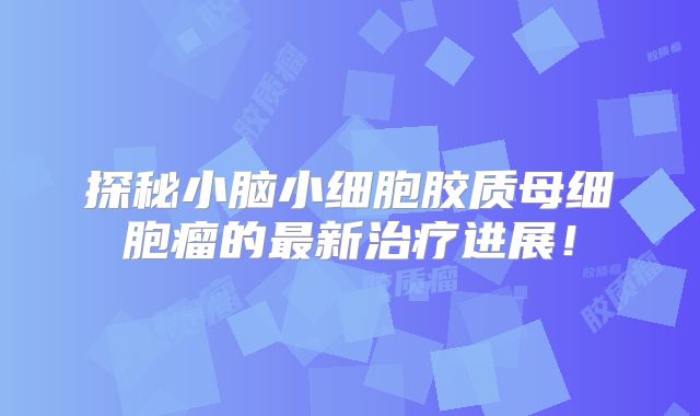 探秘小脑小细胞胶质母细胞瘤的最新治疗进展！