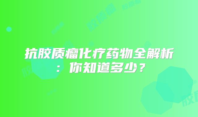 抗胶质瘤化疗药物全解析：你知道多少？