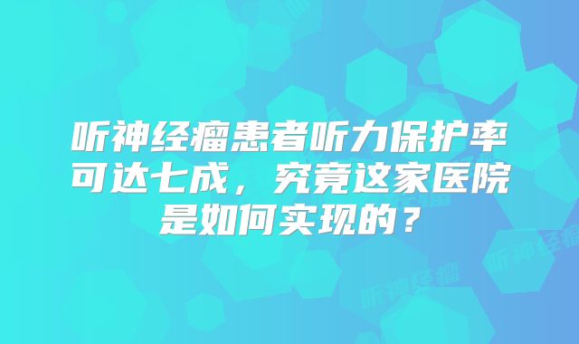 听神经瘤患者听力保护率可达七成，究竟这家医院是如何实现的？