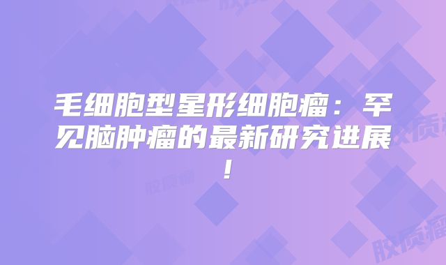毛细胞型星形细胞瘤：罕见脑肿瘤的最新研究进展！