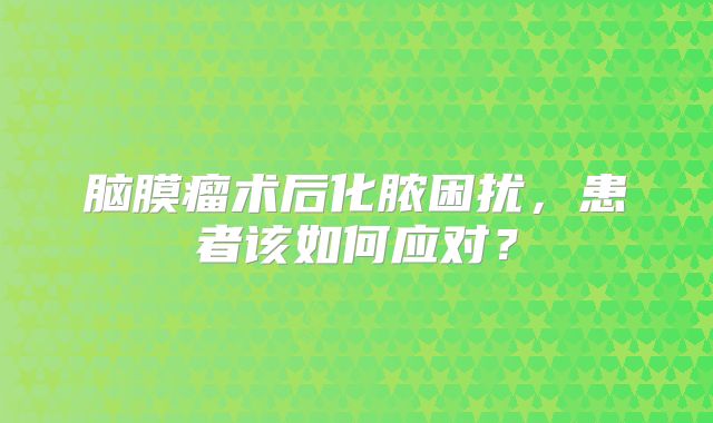 脑膜瘤术后化脓困扰，患者该如何应对？