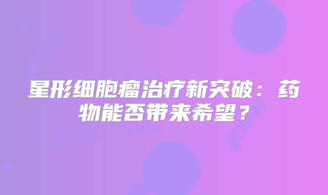 星形细胞瘤治疗新突破：药物能否带来希望？